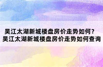 吴江太湖新城楼盘房价走势如何？ 吴江太湖新城楼盘房价走势如何查询